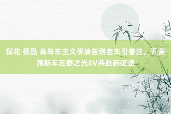 探花 极品 青岛车主义侨清告别老车引眷注，五菱赠新车五菱之光EV共赴新征途