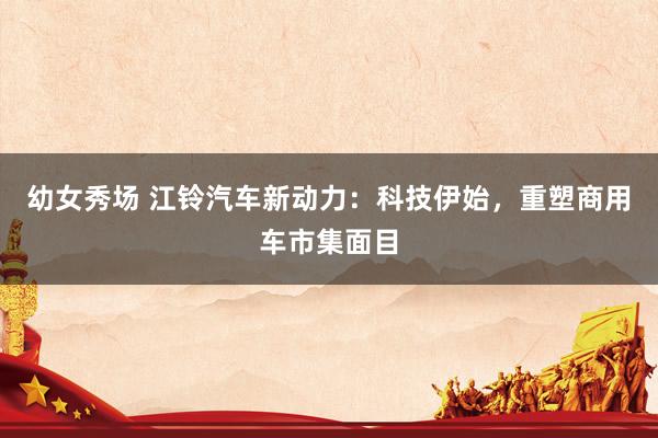 幼女秀场 江铃汽车新动力：科技伊始，重塑商用车市集面目