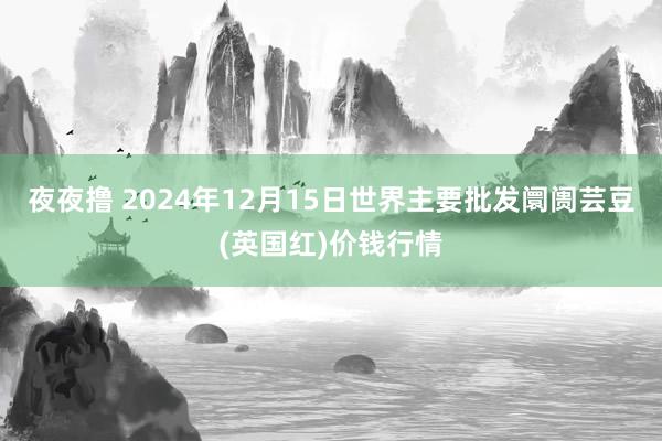 夜夜撸 2024年12月15日世界主要批发阛阓芸豆(英国红)价钱行情