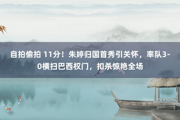 自拍偷拍 11分！朱婷归国首秀引关怀，率队3-0横扫巴西权门，扣杀惊艳全场