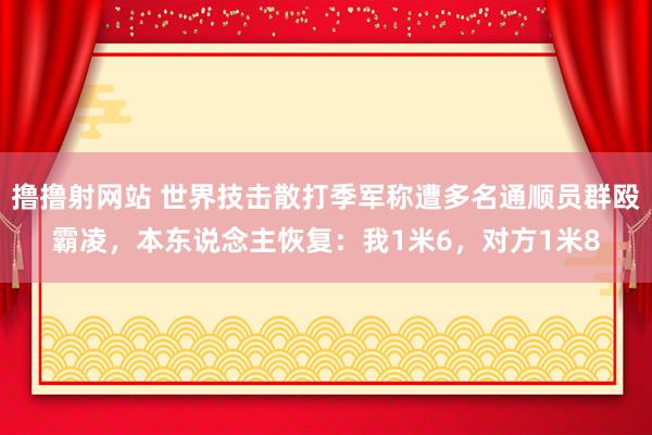 撸撸射网站 世界技击散打季军称遭多名通顺员群殴霸凌，本东说念主恢复：我1米6，对方1米8
