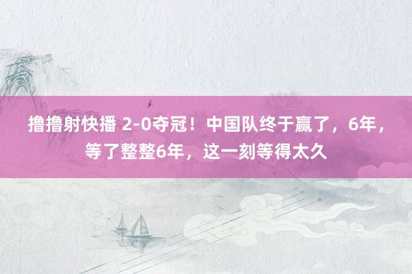 撸撸射快播 2-0夺冠！中国队终于赢了，6年，等了整整6年，这一刻等得太久