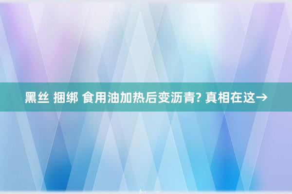黑丝 捆绑 食用油加热后变沥青? 真相在这→