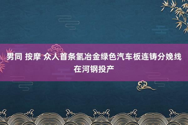 男同 按摩 众人首条氢冶金绿色汽车板连铸分娩线在河钢投产