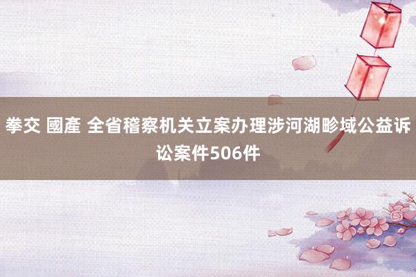 拳交 國產 全省稽察机关立案办理涉河湖畛域公益诉讼案件506件