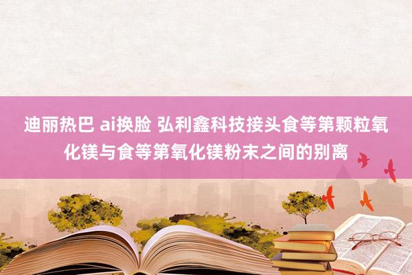 迪丽热巴 ai换脸 弘利鑫科技接头食等第颗粒氧化镁与食等第氧化镁粉末之间的别离