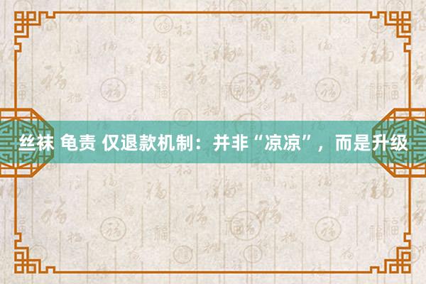 丝袜 龟责 仅退款机制：并非“凉凉”，而是升级