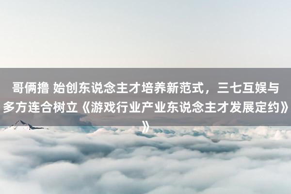 哥俩撸 始创东说念主才培养新范式，三七互娱与多方连合树立《游戏行业产业东说念主才发展定约》