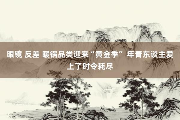 眼镜 反差 暖锅品类迎来“黄金季” 年青东谈主爱上了时令耗尽