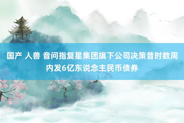 国产 人兽 音问指复星集团旗下公司决策昔时数周内发6亿东说念主民币债券