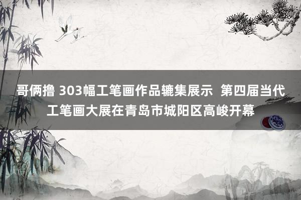 哥俩撸 303幅工笔画作品辘集展示  第四届当代工笔画大展在青岛市城阳区高峻开幕