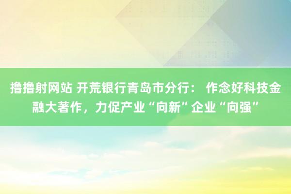 撸撸射网站 开荒银行青岛市分行： 作念好科技金融大著作，力促产业“向新”企业“向强”