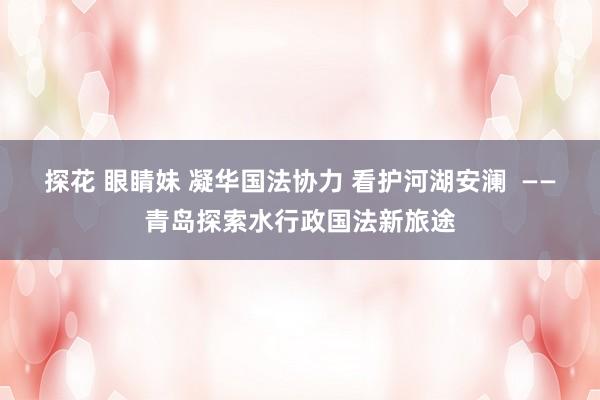 探花 眼睛妹 凝华国法协力 看护河湖安澜  ——青岛探索水行政国法新旅途