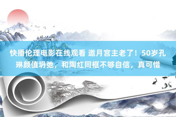 快播伦理电影在线观看 邀月宫主老了！50岁孔琳颜值坍弛，和陶红同框不够自信，真可惜