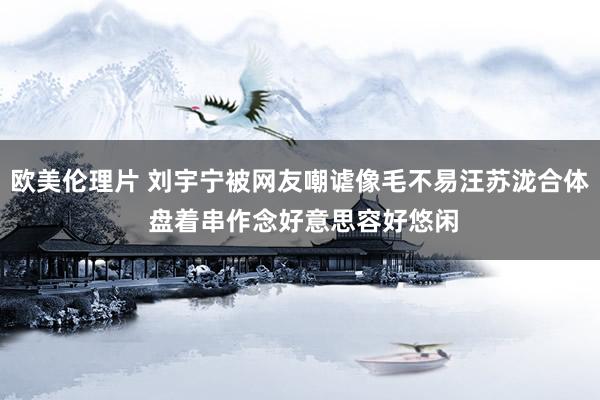 欧美伦理片 刘宇宁被网友嘲谑像毛不易汪苏泷合体 盘着串作念好意思容好悠闲
