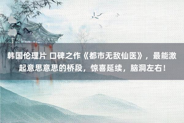 韩国伦理片 口碑之作《都市无敌仙医》，最能激起意思意思的桥段，惊喜延续，脑洞左右！