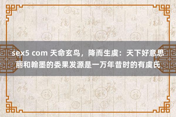 sex5 com 天命玄鸟，降而生虞：天下好意思丽和翰墨的委果发源是一万年昔时的有虞氏