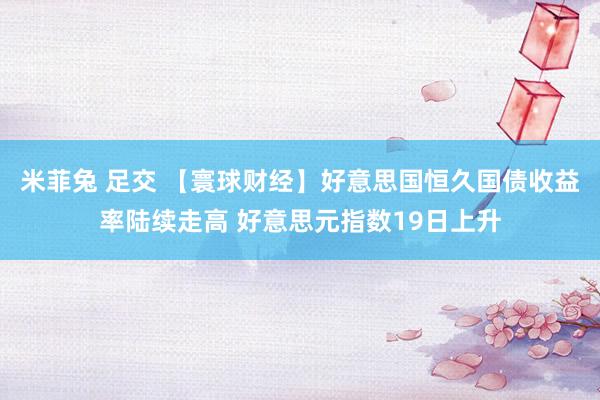 米菲兔 足交 【寰球财经】好意思国恒久国债收益率陆续走高 好意思元指数19日上升