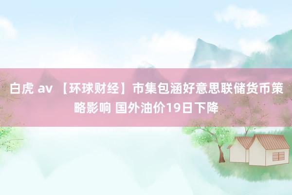 白虎 av 【环球财经】市集包涵好意思联储货币策略影响 国外油价19日下降