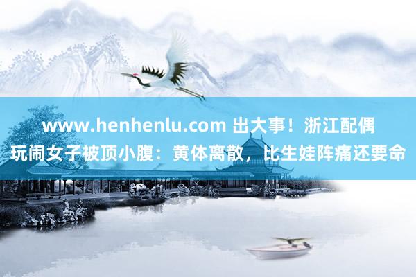www.henhenlu.com 出大事！浙江配偶玩闹女子被顶小腹：黄体离散，比生娃阵痛还要命