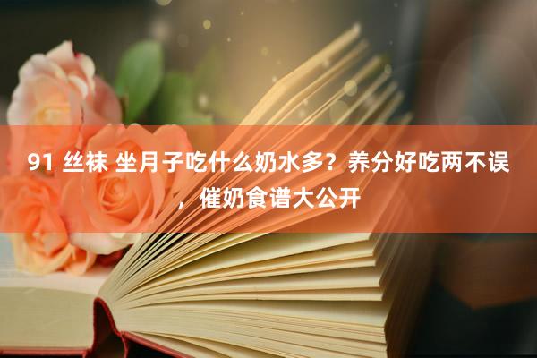 91 丝袜 坐月子吃什么奶水多？养分好吃两不误，催奶食谱大公开