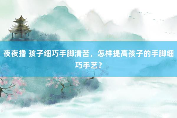 夜夜撸 孩子细巧手脚清苦，怎样提高孩子的手脚细巧手艺？
