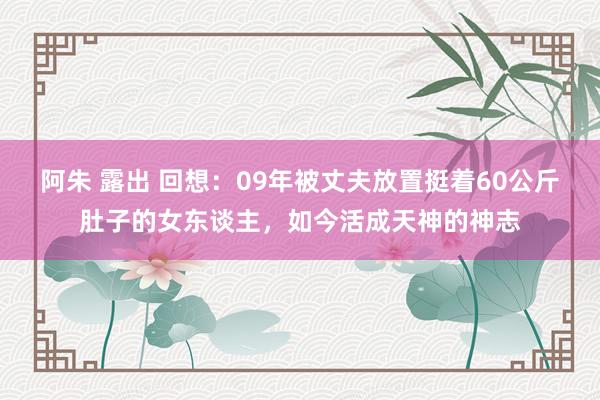 阿朱 露出 回想：09年被丈夫放置挺着60公斤肚子的女东谈主，如今活成天神的神志