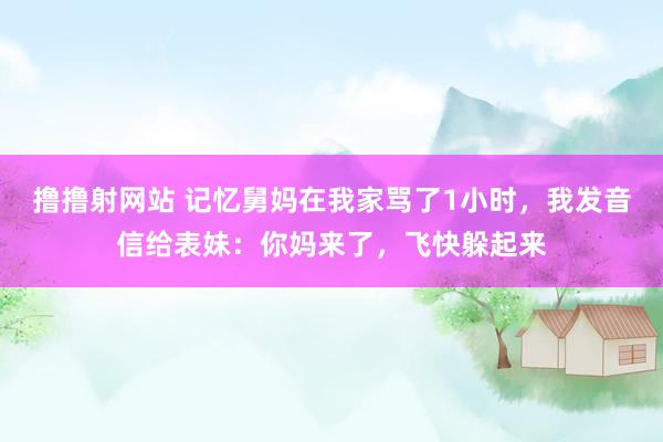撸撸射网站 记忆舅妈在我家骂了1小时，我发音信给表妹：你妈来了，飞快躲起来