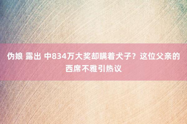 伪娘 露出 中834万大奖却瞒着犬子？这位父亲的西席不雅引热议