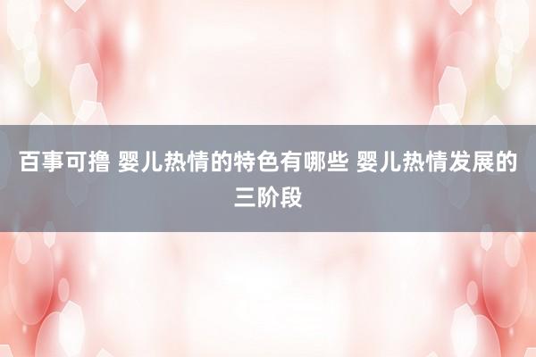 百事可撸 婴儿热情的特色有哪些 婴儿热情发展的三阶段