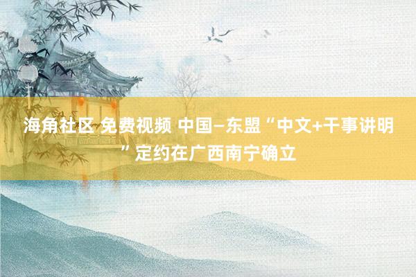 海角社区 免费视频 中国—东盟“中文+干事讲明”定约在广西南宁确立