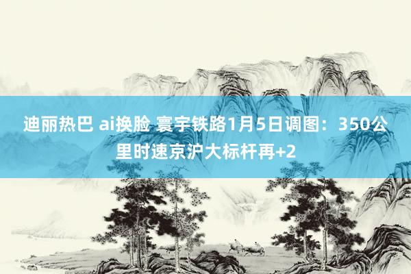 迪丽热巴 ai换脸 寰宇铁路1月5日调图：350公里时速京沪大标杆再+2