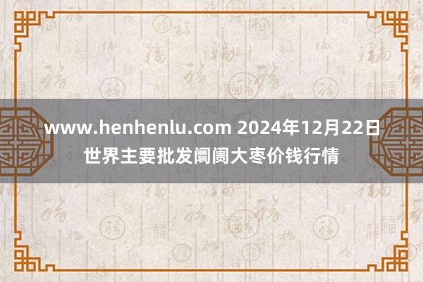 www.henhenlu.com 2024年12月22日世界主要批发阛阓大枣价钱行情