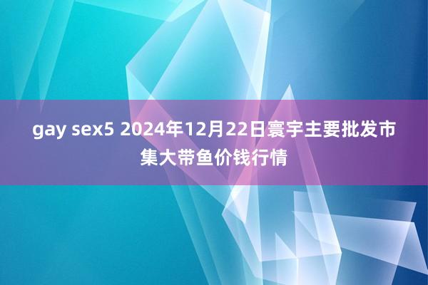 gay sex5 2024年12月22日寰宇主要批发市集大带鱼价钱行情
