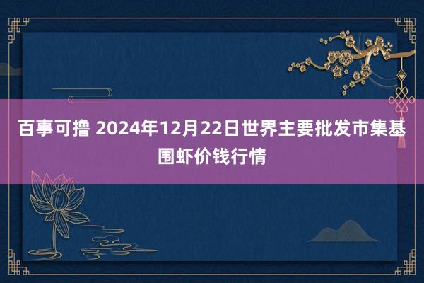 百事可撸 2024年12月22日世界主要批发市集基围虾价钱行情