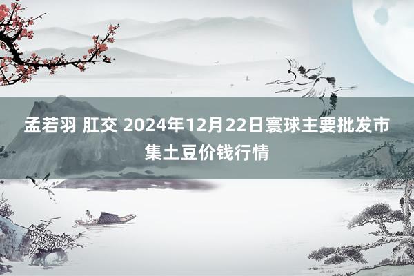 孟若羽 肛交 2024年12月22日寰球主要批发市集土豆价钱行情