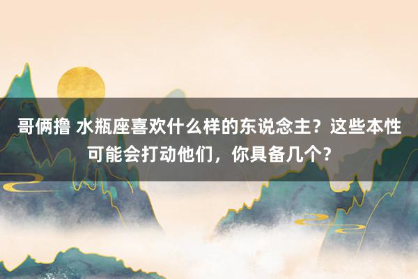 哥俩撸 水瓶座喜欢什么样的东说念主？这些本性可能会打动他们，你具备几个？