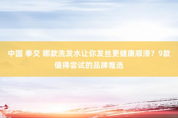 中国 拳交 哪款洗发水让你发丝更健康顺滑？9款值得尝试的品牌推选