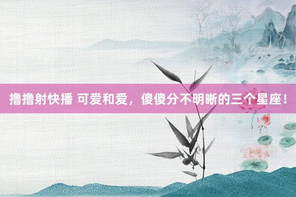 撸撸射快播 可爱和爱，傻傻分不明晰的三个星座！
