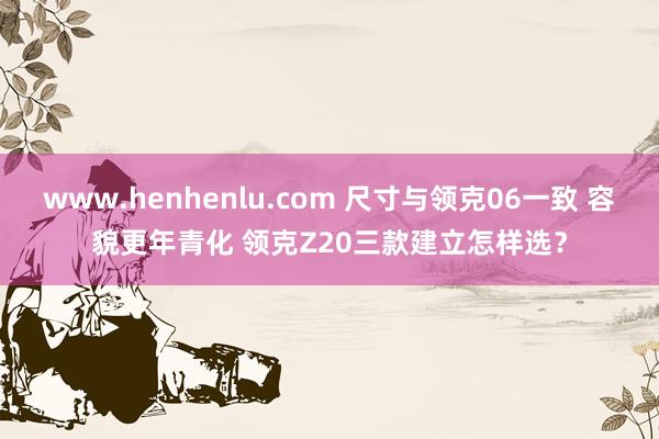 www.henhenlu.com 尺寸与领克06一致 容貌更年青化 领克Z20三款建立怎样选？