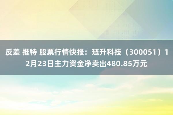 反差 推特 股票行情快报：琏升科技（300051）12月23日主力资金净卖出480.85万元
