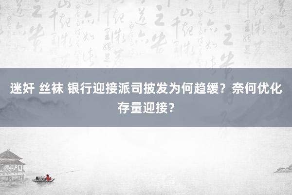 迷奸 丝袜 银行迎接派司披发为何趋缓？奈何优化存量迎接？