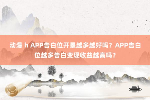 动漫 h APP告白位开垦越多越好吗？APP告白位越多告白变现收益越高吗？