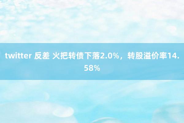 twitter 反差 火把转债下落2.0%，转股溢价率14.58%