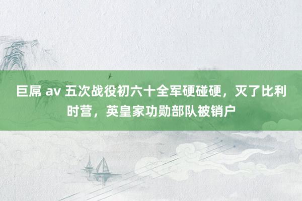 巨屌 av 五次战役初六十全军硬碰硬，灭了比利时营，英皇家功勋部队被销户