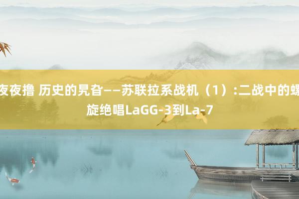 夜夜撸 历史的旯旮——苏联拉系战机（1）:二战中的螺旋绝唱LaGG-3到La-7