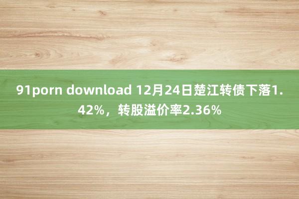 91porn download 12月24日楚江转债下落1.42%，转股溢价率2.36%