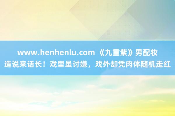 www.henhenlu.com 《九重紫》男配妆造说来话长！戏里虽讨嫌，戏外却凭肉体随机走红