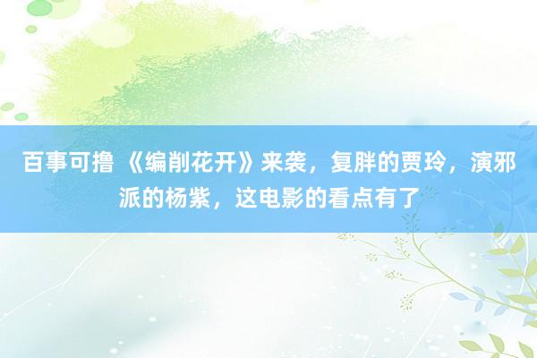 百事可撸 《编削花开》来袭，复胖的贾玲，演邪派的杨紫，这电影的看点有了