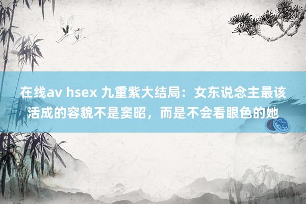 在线av hsex 九重紫大结局：女东说念主最该活成的容貌不是窦昭，而是不会看眼色的她